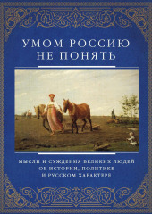 Умом Россию не понять. Мысли и суждения великих людей об истории, политике и русском характере