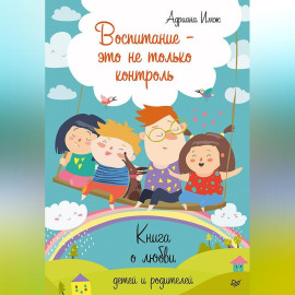 Воспитание – это не только контроль. Книга о любви детей и родителей