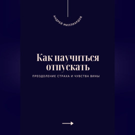 Как научиться отпускать. Преодоление страха и чувства вины