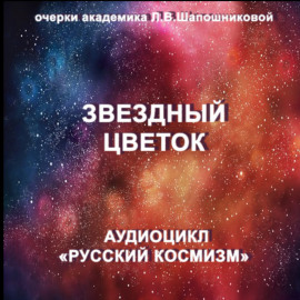 Звёздный цветок. Очерк академика Л.В.Шапошниковой. Аудиоцикл «Русский космизм»