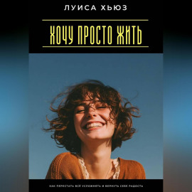 Хочу просто жить. Как перестать всё усложнять и вернуть себе радость