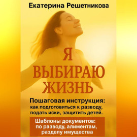 Я выбираю жизнь. Пошаговая инструкция: как подготовиться к разводу, подать иски, защитить детей. Шаблоны документов: по разводу, алиментам, разделу имущества.