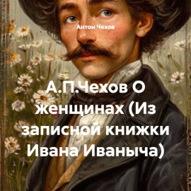 А.П.Чехов О женщинах (Из записной книжки Ивана Иваныча)