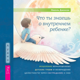 Что ты знаешь о внутреннем ребенке? Исцеление неразрешенных детских травм и возвращение целостности через сострадание к себе