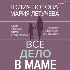 Все дело в маме. Работа с фигурой матери в психотерапии. Практики, упражнения, исследования
