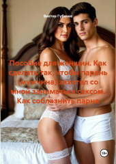 Пособие для женщин. Как сделать так, чтобы парень (мужчина) захотел со мной заниматься сексом. Как соблазнить парня.