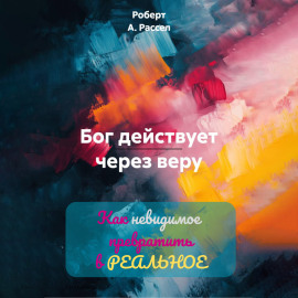 БОГ ДЕЙСТВУЕТ ЧЕРЕЗ ВЕРУ. Как невидимое превратить в РЕАЛЬНОЕ