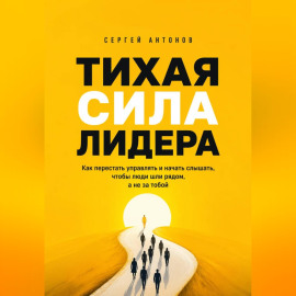 Тихая сила лидера. Как перестать управлять и начать слышать, чтобы люди шли рядом, а не за тобой