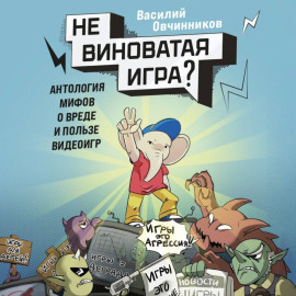 Невиноватая игра? Антология мифов о вреде и пользе видеоигр