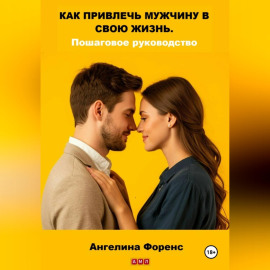 КАК ПРИВЛЕЧЬ МУЖЧИНУ В СВОЮ ЖИЗНЬ. Пошаговое руководство. Ангелина Форенс