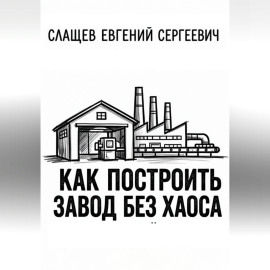 Как построить завод без хаоса. Системный подход к созданию производства с нуля