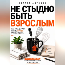 Не стыдно быть взрослым. Всё, что делает жизнь проще каждый день