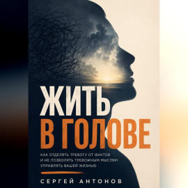 Жить в голове. Как отделять тревогу от фактов и не позволять тревожным мыслям управлять вашей жизнью