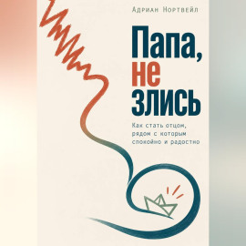 Папа, не злись. Как стать отцом, рядом с которым спокойно и радостно