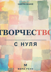 Творчество с нуля. Как освободить воображение, перестать бояться чистого листа и создавать регулярно