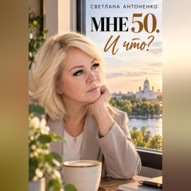 Мне 50. И что? Работа, деньги, отношения и новая жизнь, когда уже не хочется жить по чужим правилам.