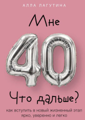 Мне 40. Что дальше? Как вступить в новый жизненный этап ярко, уверенно и легко