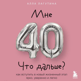Мне 40. Что дальше? Как вступить в новый жизненный этап ярко, уверенно и легко