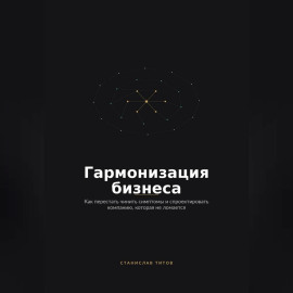 Гармонизация Бизнеса. Как перестать чинить симптомы и спроектировать компанию, которая не ломается